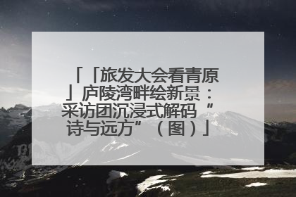 「旅发大会看青原」庐陵湾畔绘新景：采访团沉浸式解码“诗与远方”（图）