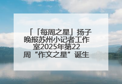 「每周之星」扬子晚报苏州小记者工作室2025年第22周“作文之星”诞生啦，快来领奖