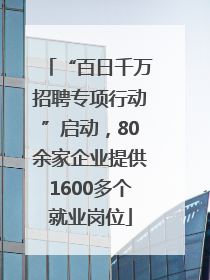 “百日千万招聘专项行动”启动，80余家企业提供1600多个就业岗位