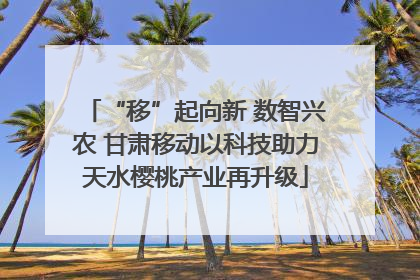 “移”起向新 数智兴农 甘肃移动以科技助力天水樱桃产业再升级