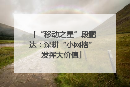 “移动之星”段鹏达：深耕“小网格” 发挥大价值