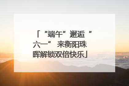 “端午”邂逅“六一” 来衡阳珠晖解锁双倍快乐