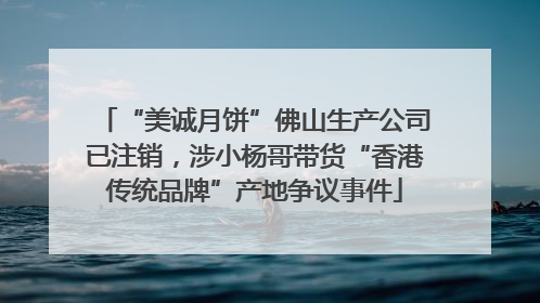 “美诚月饼”佛山生产公司已注销，涉小杨哥带货“香港传统品牌”产地争议事件