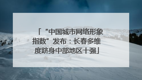 “中国城市网络形象指数”发布：长春多维度跻身中部地区十强