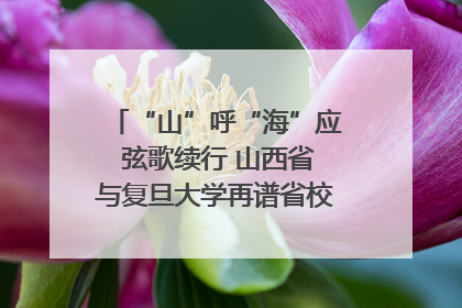 “山”呼“海”应 弦歌续行 山西省与复旦大学再谱省校合作新篇章