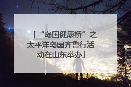 “岛国健康桥”之太平洋岛国齐鲁行活动在山东举办
