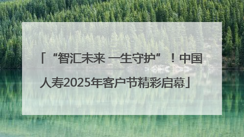 “智汇未来 一生守护”！中国人寿2025年客户节精彩启幕