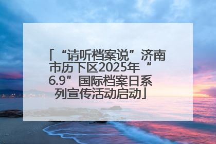 “请听档案说”济南市历下区2025年“6.9”国际档案日系列宣传活动启动