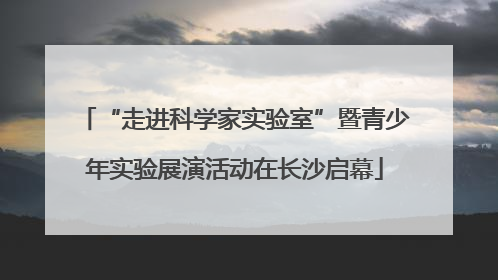 “走进科学家实验室”暨青少年实验展演活动在长沙启幕