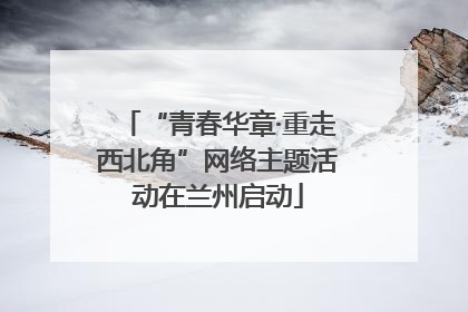 “青春华章·重走西北角”网络主题活动在兰州启动