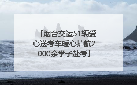 烟台交运51辆爱心送考车暖心护航2000余学子赴考