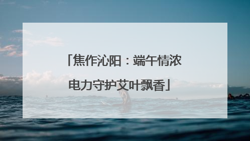 焦作沁阳：端午情浓 电力守护艾叶飘香