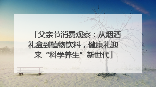 父亲节消费观察：从烟酒礼盒到植物饮料，健康礼迎来“科学养生”新世代
