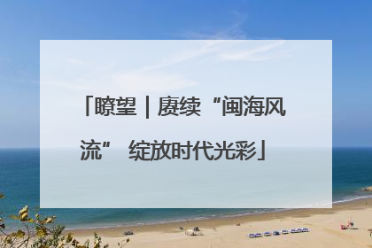 瞭望｜赓续“闽海风流” 绽放时代光彩