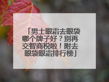 男士眼霜去眼袋哪个牌子好？别再交智商税啦！附去眼袋眼霜排行榜