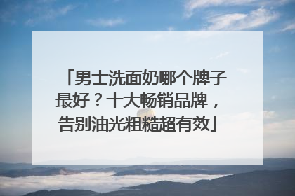 男士洗面奶哪个牌子最好？十大畅销品牌，告别油光粗糙超有效