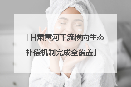 甘肃黄河干流横向生态补偿机制完成全覆盖