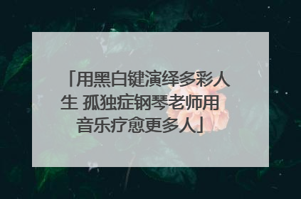 用黑白键演绎多彩人生 孤独症钢琴老师用音乐疗愈更多人