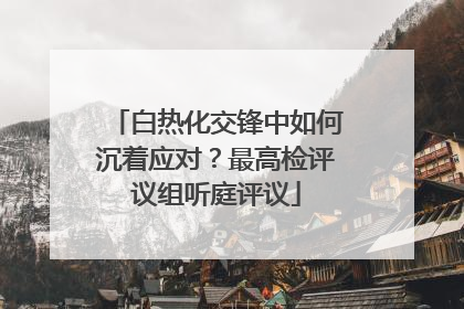 白热化交锋中如何沉着应对？最高检评议组听庭评议
