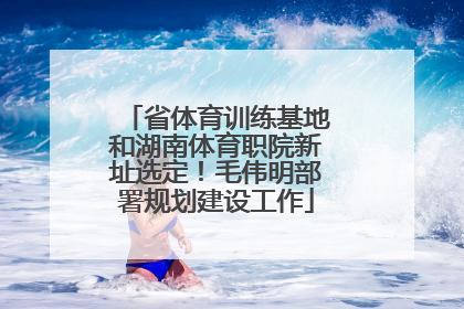 省体育训练基地和湖南体育职院新址选定！毛伟明部署规划建设工作