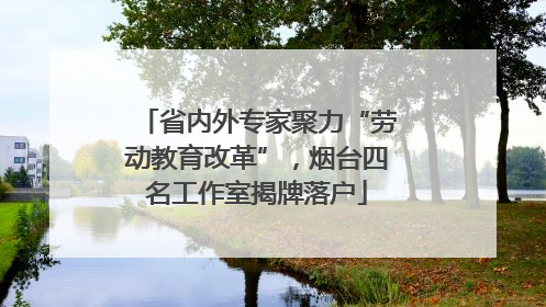 省内外专家聚力“劳动教育改革”，烟台四名工作室揭牌落户