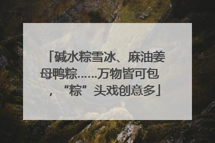 碱水粽雪冰、麻油姜母鸭粽……万物皆可包，“粽”头戏创意多