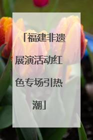 福建非遗展演活动红色专场引热潮