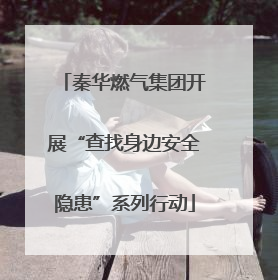 秦华燃气集团开展“查找身边安全隐患”系列行动