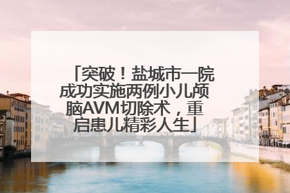 突破！盐城市一院成功实施两例小儿颅脑AVM切除术，重启患儿精彩人生