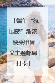 端午“氛围感”渐浓 快来甲骨文主题邮局打卡