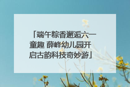 端午粽香邂逅六一童趣 薛峰幼儿园开启古韵科技奇妙游