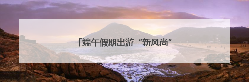 端午假期出游“新风尚” 激发消费“新活力”