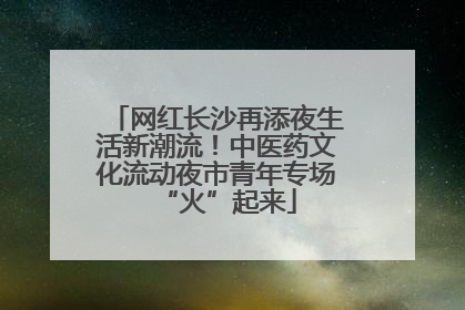 网红长沙再添夜生活新潮流！中医药文化流动夜市青年专场“火”起来