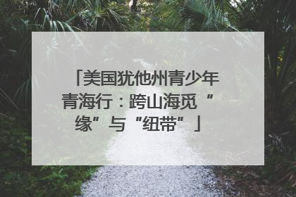 美国犹他州青少年青海行：跨山海觅“缘”与“纽带”