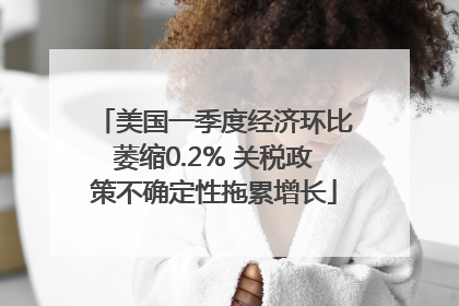 美国一季度经济环比萎缩0.2% 关税政策不确定性拖累增长