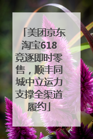 美团京东淘宝618竞逐即时零售，顺丰同城中立运力支撑全渠道履约