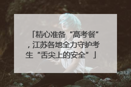 精心准备“高考餐”，江苏各地全力守护考生“舌尖上的安全”