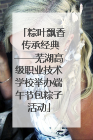 粽叶飘香 传承经典——芜湖高级职业技术学校举办端午节包粽子活动