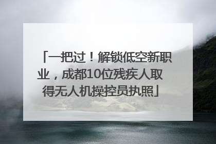 一把过！解锁低空新职业，成都10位残疾人取得无人机操控员执照