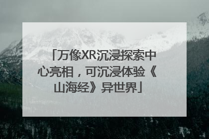 万像XR沉浸探索中心亮相，可沉浸体验《山海经》异世界