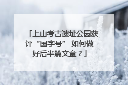 上山考古遗址公园获评“国字号” 如何做好后半篇文章？