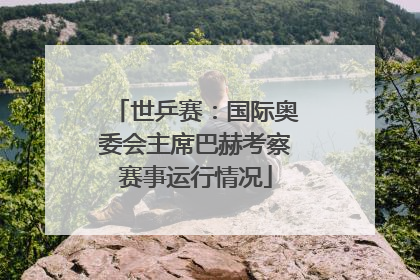世乒赛：国际奥委会主席巴赫考察赛事运行情况