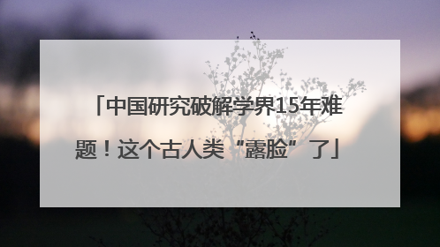 中国研究破解学界15年难题！这个古人类“露脸”了