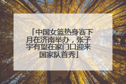 中国女篮热身赛下月在济南举办，张子宇有望在家门口迎来国家队首秀
