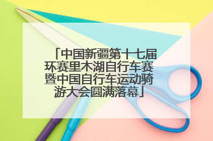 中国新疆第十七届环赛里木湖自行车赛暨中国自行车运动骑游大会圆满落幕