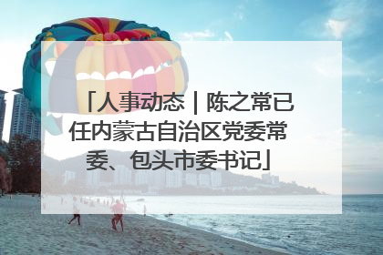 人事动态｜陈之常已任内蒙古自治区党委常委、包头市委书记