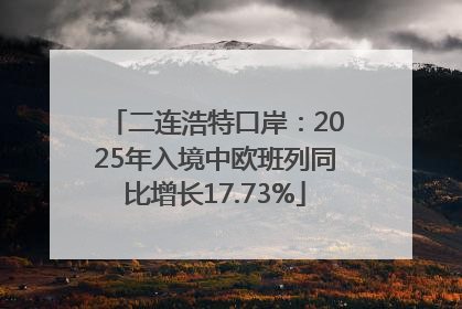 二连浩特口岸：2025年入境中欧班列同比增长17.73%