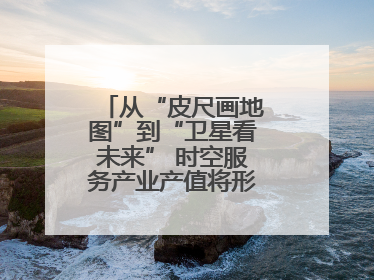 从“皮尺画地图”到“卫星看未来” 时空服务产业产值将形成万亿级市场