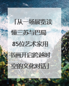 从一场展览读懂三苏与巴蜀 85位艺术家用书画开启跨越时空的文化对话