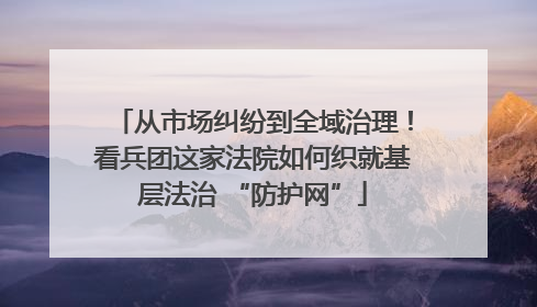 从市场纠纷到全域治理！看兵团这家法院如何织就基层法治 “防护网”
